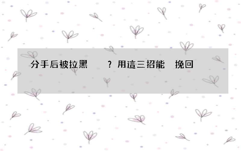 分手后被拉黑？用這三招能夠挽回